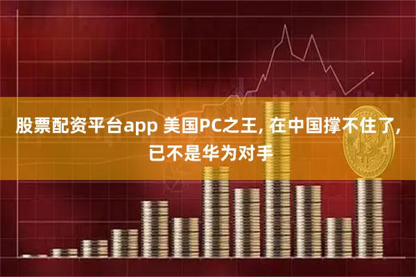 股票配资平台app 美国PC之王, 在中国撑不住了, 已不是华为对手