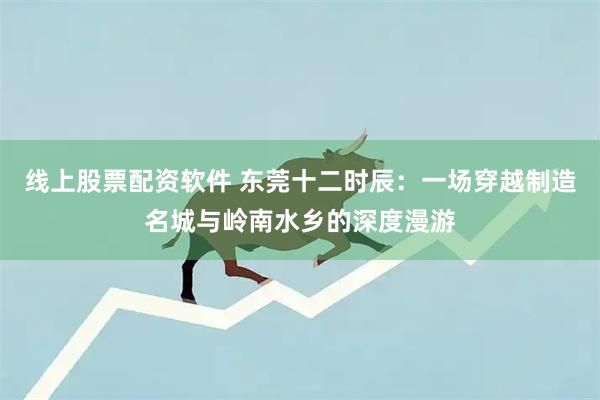 线上股票配资软件 东莞十二时辰：一场穿越制造名城与岭南水乡的深度漫游